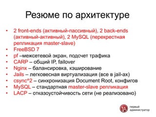 Резюме по архитектуре
•   2 front-ends (активный-пассивный), 2 back-ends
    (активный-активный), 2 MySQL (перекрестная
    репликация master-slave)
•   FreeBSD 7
•   pf –межсетевой экран, подсчет трафика
•   CARP – общий IP, failover
•   Nginx – балансировка, кэширование
•   Jails – легковесная виртуализация (все в jail-ах)
•   csync^2 – синхронизация Document Root, конфигов
•   MySQL – стандартная master-slave репликация
•   LACP – отказоустойчивость сети (не реализовано)
 