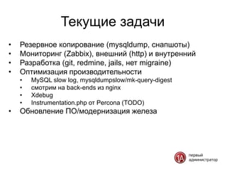 Текущие задачи
•   Резервное копирование (mysqldump, снапшоты)
•   Мониторинг (Zabbix), внешний (http) и внутренний
•   Разработка (git, redmine, jails, нет migraine)
•   Оптимизация производительности
    •   MySQL slow log, mysqldumpslow/mk-query-digest
    •   смотрим на back-ends из nginx
    •   Xdebug
    •   Instrumentation.php от Percona (TODO)
•   Обновление ПО/модернизация железа
 