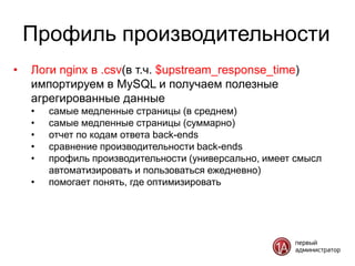 Профиль производительности
•   Логи nginx в .csv(в т.ч. $upstream_response_time)
    импортируем в MySQL и получаем полезные
    агрегированные данные
    •   самые медленные страницы (в среднем)
    •   самые медленные страницы (суммарно)
    •   отчет по кодам ответа back-ends
    •   сравнение производительности back-ends
    •   профиль производительности (универсально, имеет смысл
        автоматизировать и пользоваться ежедневно)
    •   помогает понять, где оптимизировать
 