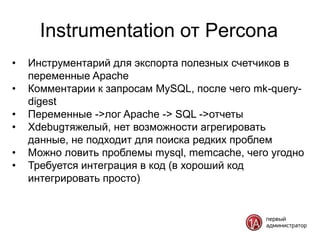 Instrumentation от Percona
•   Инструментарий для экспорта полезных счетчиков в
    переменные Apache
•   Комментарии к запросам MySQL, после чего mk-query-
    digest
•   Переменные ->лог Apache -> SQL ->отчеты
•   Xdebugтяжелый, нет возможности агрегировать
    данные, не подходит для поиска редких проблем
•   Можно ловить проблемы mysql, memcache, чего угодно
•   Требуется интеграция в код (в хороший код
    интегрировать просто)
 