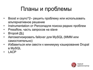 Планы и проблемы
•   Boost и csync^2– решить проблему или использовать
    альтернативное решение
•   Instrumentation от Perconaдля поиска редких проблем
•   Pressflow, часть запросов на slave
•   Второй ДЦ
•   Автоматизировать failover для MySQL (MMM или
    самостоятельно)
•   Избавиться или свести к минимуму кэширование Drupal
    в MySQL
•   LACP
 