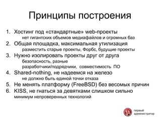 Принципы построения
1. Хостинг под «стандартные» web-проекты
      нет гигантских объемов медиафайлов и огромных баз
2. Общая площадка, максимальная утилизация
      разместить старые проекты, Форбс, будущие проекты
3. Нужно изолировать проекты друг от друга
      безопасность, разные
      разработчики/подрядчики, совместимость ПО
4. Shared-nothing, не надеемся на железо
      не должно быть единой точки отказа
5. Не менять платформу (FreeBSD) без весомых причин
6. KISS, не гнаться за девятками слишком сильно
   минимум непроверенных технологий
 