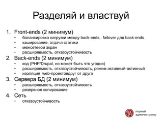 Разделяй и властвуй
1. Front-ends (2 минимум)
   •   балансировка нагрузки между back-ends, failover для back-ends
   •   кэширование, отдача статики
   •   межсетевой экран
   •   расширяемость, отказоустойчивость
2. Back-ends (2 минимум)
   •   код (PHP/Drupal, но может быть что угодно)
   •   расширяемость, отказоустойчивость, режим активный-активный
   •   изоляция web-проектовдруг от друга
3. Сервера БД (2 минимум)
   •   расширяемость, отказоустойчивость
   •   резервное копирование
4. Сеть
   •   отказоустойчивость
 
