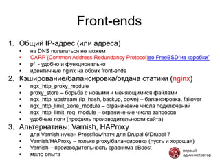 Front-ends
1. Общий IP-адрес (или адреса)
   •   на DNS полагаться не можем
   •   CARP (Common Address Redundancy Protocol)во FreeBSD“из коробки”
   •   pf - удобно и функционально
   •   идентичные nginx на обоих front-ends
2. Кэширование/балансировка/отдача статики (nginx)
   •   ngx_http_proxy_module
   •   proxy_store – борьба с новыми и меняющимися файлами
   •   ngx_http_upstream (ip_hash, backup, down) – балансировка, failover
   •   ngx_http_limit_zone_module – ограничение числа подключений
   •   ngx_http_limit_req_module – ограничение числа запросов
   •   удобные логи (профиль производительности сайта)
3. Альтернативы: Varnish, HAProxy
   •   для Varnish нужен Pressflow/патч для Drupal 6/Drupal 7
   •   Varnish/HAProxy – только proxy/балансировка (пусть и хорошая)
   •   Varnish – производительность сравнима cBoost
   •   мало опыта
 
