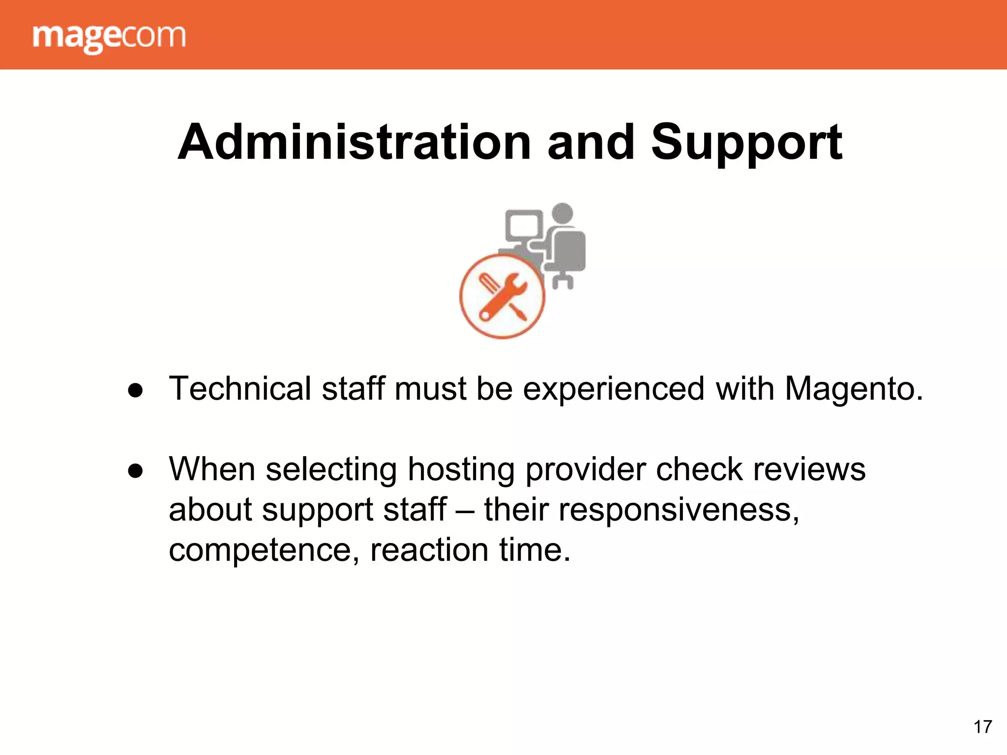 Administration and Support
● Technical staff must be experienced with Magento.
● When selecting hosting provider check reviews
about support staff – their responsiveness,
competence, reaction time.
17
 
