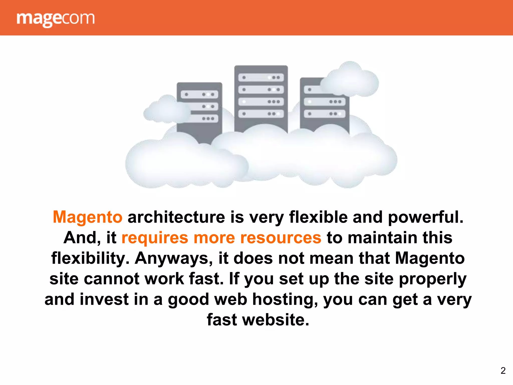 Magento architecture is very flexible and powerful.
And, it requires more resources to maintain this
flexibility. Anyways, it does not mean that Magento
site cannot work fast. If you set up the site properly
and invest in a good web hosting, you can get a very
fast website.
2
 