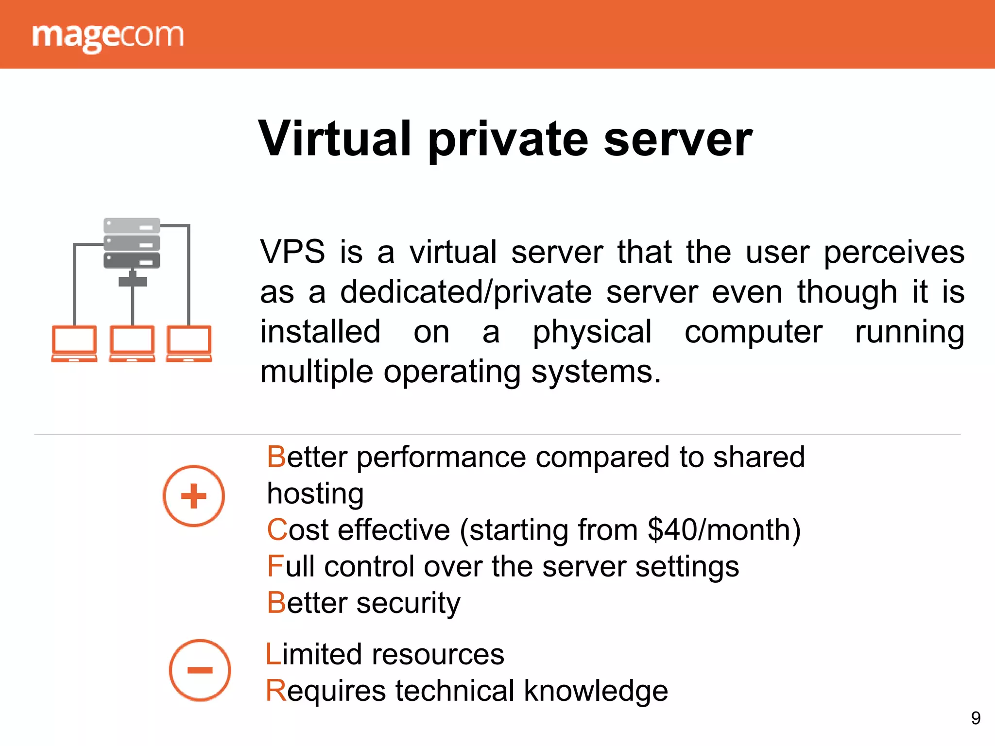 Virtual private server
VPS is a virtual server that the user perceives
as a dedicated/private server even though it is
installed on a physical computer running
multiple operating systems.
9
Better performance compared to shared
hosting
Cost effective (starting from $40/month)
Full control over the server settings
Better security
Limited resources
Requires technical knowledge
 