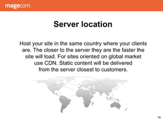 Host your site in the same country where your clients
are. The closer to the server they are the faster the
site will load. For sites oriented on global market
use CDN. Static content will be delivered
from the server closest to customers.
Server location
16
 