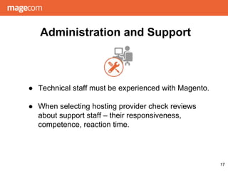 Administration and Support
● Technical staff must be experienced with Magento.
● When selecting hosting provider check reviews
about support staff – their responsiveness,
competence, reaction time.
17
 
