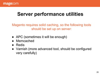 Server performance utilities
20
Magento requires solid caching, so the following tools
should be set up on server:
● APC (sometimes it will be enough)
● Memcached
● Redis
● Varnish (more advanced tool, should be configured
very carefully)
 