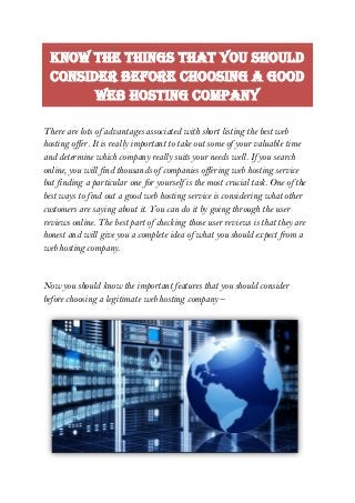 Know The Things That You Should
Consider Before Choosing A Good
Web Hosting Company
There are lots of advantages associated with short listing the best web
hosting offer. It is really important to take out some of your valuable time
and determine which company really suits your needs well. If you search
online, you will find thousands of companies offering web hosting service
but finding a particular one for yourself is the most crucial task. One of the
best ways to find out a good web hosting service is considering what other
customers are saying about it. You can do it by going through the user
reviews online. The best part of checking those user reviews is that they are
honest and will give you a complete idea of what you should expect from a
web hosting company.
Now you should know the important features that you should consider
before choosing a legitimate web hosting company –
 
