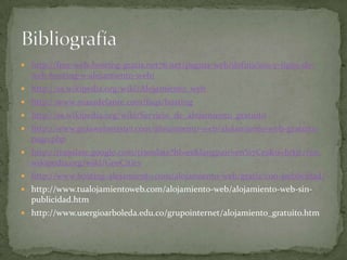 http://free-web-hosting-gratis.net76.net/pagina-web/definicion-y-tipos-de-web-hosting-o-alojamiento-web/http://es.wikipedia.org/wiki/Alojamiento_webhttp://www.masadelante.com/faqs/hostinghttp://es.wikipedia.org/wiki/Servicio_de_alojamiento_gratuitohttp://www.guiawebmaster.com/alojamiento-web/alojamiento-web-gratuito-pago.phphttp://translate.google.com/translate?hl=es&langpair=en%7Ces&u=http://en.wikipedia.org/wiki/GeoCitieshttp://www.hosting-alojamiento.com/alojamiento-web/gratis/con-publicidad/http://www.tualojamientoweb.com/alojamiento-web/alojamiento-web-sin-publicidad.htmhttp://www.usergioarboleda.edu.co/grupointernet/alojamiento_gratuito.htmBibliografía