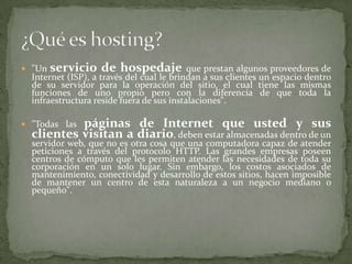 "Un servicio de hospedaje que prestan algunos proveedores de Internet (ISP), a través del cual le brindan a sus clientes un espacio dentro de su servidor para la operación del sitio, el cual tiene las mismas funciones de uno propio pero con la diferencia de que toda la infraestructura reside fuera de sus instalaciones"."Todas las páginas de Internet que usted y sus clientes visitan a diario, deben estar almacenadas dentro de un servidor web, que no es otra cosa que una computadora capaz de atender peticiones a través del protocolo HTTP. Las grandes empresas poseen centros de cómputo que les permiten atender las necesidades de toda su corporación en un solo lugar. Sin embargo, los costos asociados de mantenimiento, conectividad y desarrollo de estos sitios, hacen imposible de mantener un centro de esta naturaleza a un negocio mediano o pequeño".¿Qué es hosting?