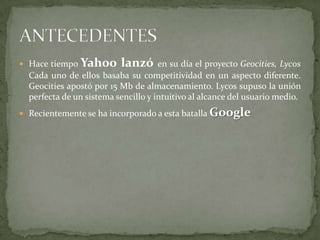 Hace tiempo Yahoo lanzó en su día el proyecto Geocities, Lycos Cada uno de ellos basaba su competitividad en un aspecto diferente. Geocities apostó por 15 Mb de almacenamiento. Lycos supuso la unión perfecta de un sistema sencillo y intuitivo al alcance del usuario medio.Recientemente se ha incorporado a esta batalla GoogleANTECEDENTES