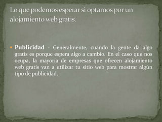 Publicidad- Generalmente, cuando la gente da algo gratis es porque espera algo a cambio. En el caso que nos ocupa, la mayoría de empresas que ofrecen alojamiento web gratis van a utilizar tu sitio web para mostrar algún tipo de publicidad.Lo que podemos esperar si optamos por un alojamiento web gratis.