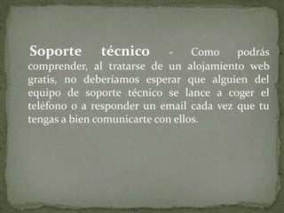    Soporte técnico - Como podrás comprender, al tratarse de un alojamiento web gratis, no deberíamos esperar que alguien del equipo de soporte técnico se lance a coger el teléfono o a responder un email cada vez que tu tengas a bien comunicarte con ellos.
