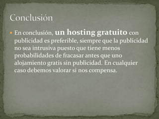 En conclusión, un hosting gratuito con publicidad es preferible, siempre que la publicidad no sea intrusiva puesto que tiene menos probabilidades de fracasar antes que uno alojamiento gratis sin publicidad. En cualquier caso debemos valorar si nos compensa.Conclusión