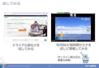 © 2020 NTT DATA INTELLILINK Corporation 17
試してみる
トライアル版などを
試してみる
オンライン飲み会も
貴重な経験
社内向け/短時間セミナを
試しに開催してみる
 