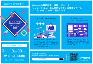 © 2020 NTT DATA INTELLILINK Corporation 38
Hinemos 最大のイベント!!
Hinemosの最新動向、機能、 サービス、
ソリューション、導入事例などを、各種オンライン
コンテンツにて 一挙ご紹介します。
おかげさまで15周年！
11.13[fri] -30[mon]
2020
オンライン開催
オンライン紹介コーナー
製品概要、機能はもちろん、幅広い
サービス、ソリューションや、
Hinemosの最新トピック・開発動向を
特設サイト上のオンラインコンテン
ツで一挙ご紹介します。
オンラインセミナ
Hinemos World 2020にご用意した
各種コンテンツを、開催初日(11月
13日)限定で、オンラインセミナ形
式で配信します。
11/13 [fri.] 13:00～18:00 限定配信
参
加
申
込
主催： NTTデータ先端技術株式会社
Hinemos World 2020
▶
︎
© 2019 NTT DATA INTELLILINK
Corporation
 