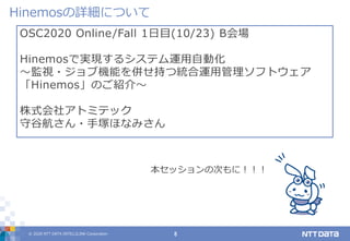 © 2020 NTT DATA INTELLILINK Corporation 8
OSC2020 Online/Fall 1日目(10/23) B会場
Hinemosで実現するシステム運用自動化
～監視・ジョブ機能を併せ持つ統合運用管理ソフトウェア
「Hinemos」のご紹介～
株式会社アトミテック
守谷航さん・手塚ほなみさん
Hinemosの詳細について
本セッションの次もに！！！
 