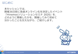 © 2020 NTT DATA INTELLILINK Corporation 9
本セッションでは、
開催36日前に急遽オンライン化を決定したイベント
「Hinemosソリューションセミナ 2020」を、
どのように開催したかを、開催してみて初めて
分かったことも交えながら、ご紹介します。
はじめに
 