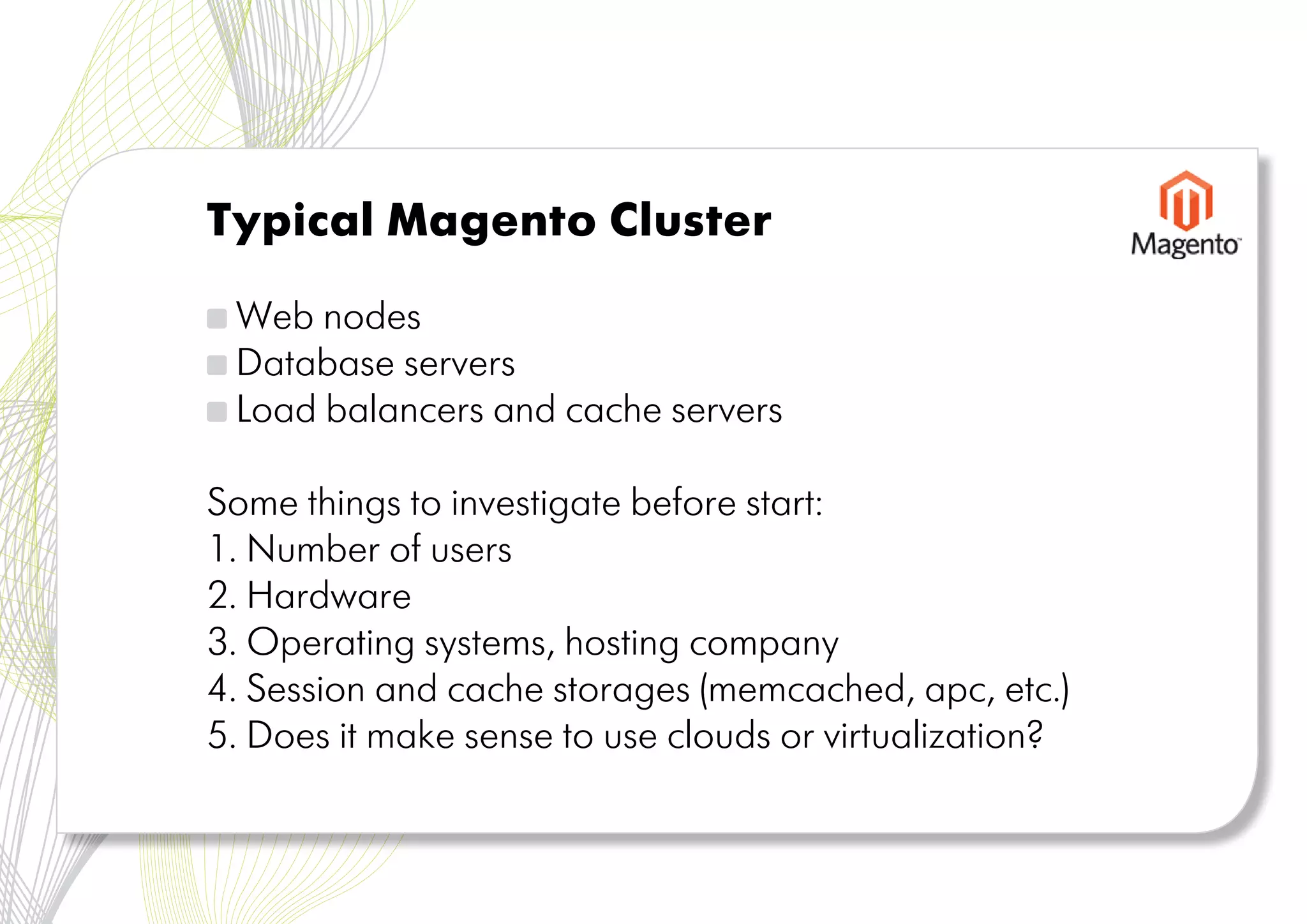 Typical Magento Cluster

 Web nodes
 Database servers
 Load balancers and cache servers

Some things to investigate before start:
1. Number of users
2. Hardware
3. Operating systems, hosting company
4. Session and cache storages (memcached, apc, etc.)
5. Does it make sense to use clouds or virtualization?
 