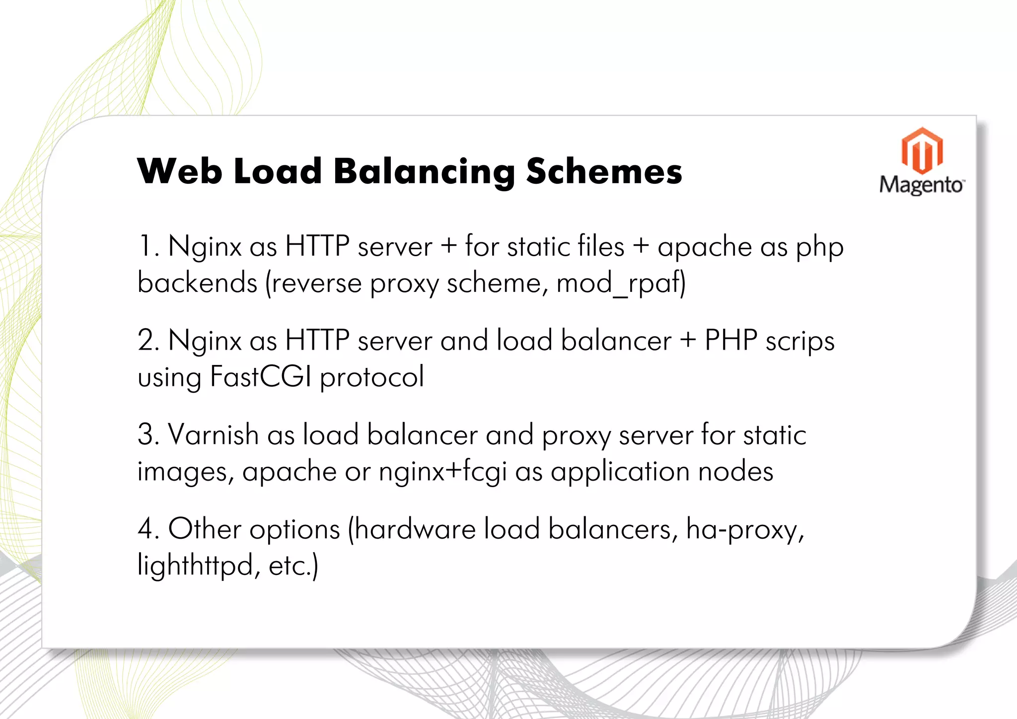 Web Load Balancing Schemes

1. Nginx as HTTP server + for static files + apache as php
backends (reverse proxy scheme, mod_rpaf)
2. Nginx as HTTP server and load balancer + PHP scrips
using FastCGI protocol
3. Varnish as load balancer and proxy server for static
images, apache or nginx+fcgi as application nodes
4. Other options (hardware load balancers, ha-proxy,
lighthttpd, etc.)
 