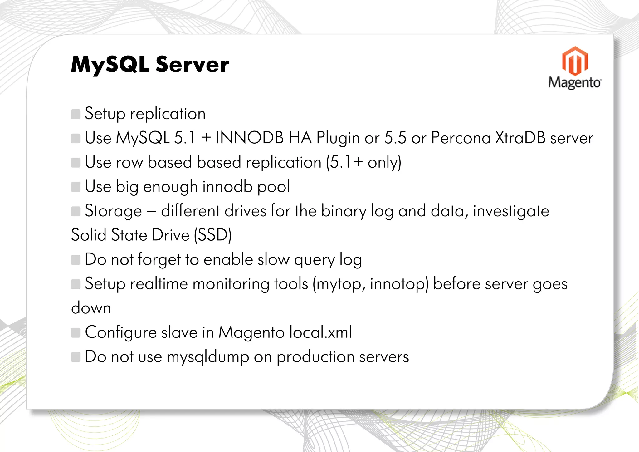 MySQL Server

 Setup replication
 Use MySQL 5.1 + INNODB HA Plugin or 5.5 or Percona XtraDB server
 Use row based based replication (5.1+ only)
 Use big enough innodb pool
 Storage – different drives for the binary log and data, investigate
Solid State Drive (SSD)
 Do not forget to enable slow query log
 Setup realtime monitoring tools (mytop, innotop) before server goes
down
 Configure slave in Magento local.xml
 Do not use mysqldump on production servers
 