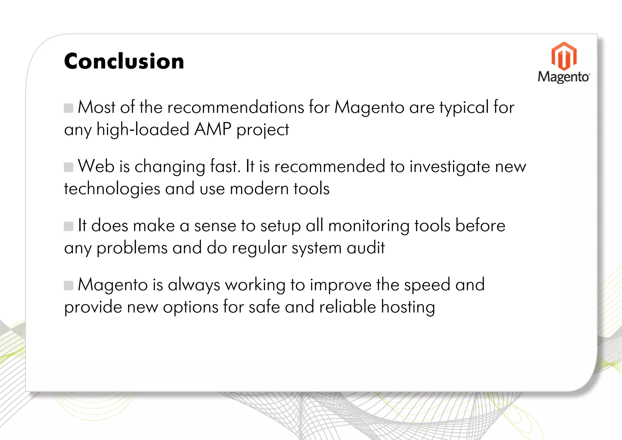 Conclusion

 Most of the recommendations for Magento are typical for
any high-loaded AMP project

  Web is changing fast. It is recommended to investigate new
technologies and use modern tools

 It does make a sense to setup all monitoring tools before
any problems and do regular system audit

  Magento is always working to improve the speed and
provide new options for safe and reliable hosting
 