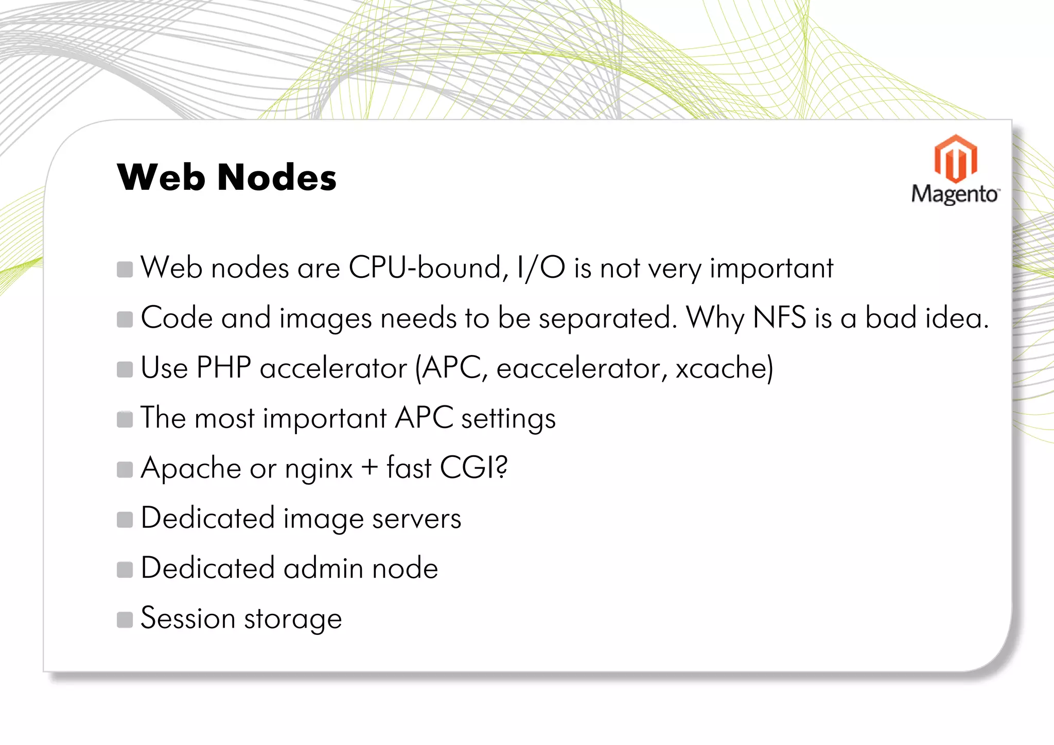 Web Nodes

Web nodes are CPU-bound, I/O is not very important
Code and images needs to be separated. Why NFS is a bad idea.
Use PHP accelerator (APC, eaccelerator, xcache)
The most important APC settings
Apache or nginx + fast CGI?
Dedicated image servers
Dedicated admin node
Session storage
 