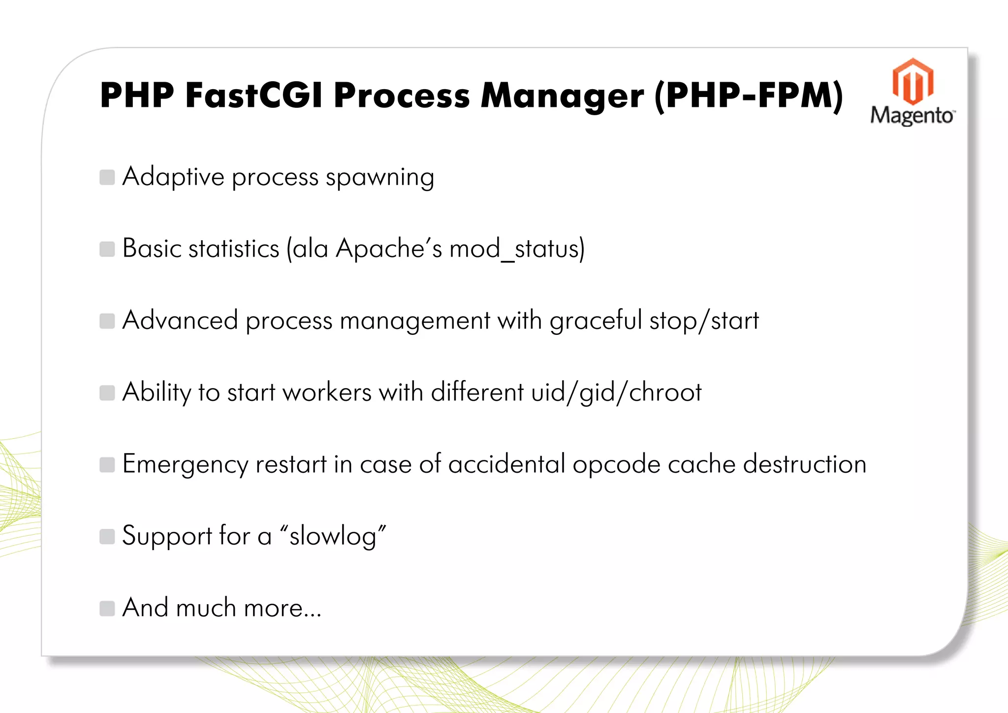 PHP FastCGI Process Manager (PHP-FPM)

 Adaptive process spawning

 Basic statistics (ala Apache’s mod_status)

 Advanced process management with graceful stop/start

 Ability to start workers with different uid/gid/chroot

 Emergency restart in case of accidental opcode cache destruction

 Support for a “slowlog”

 And much more...
 
