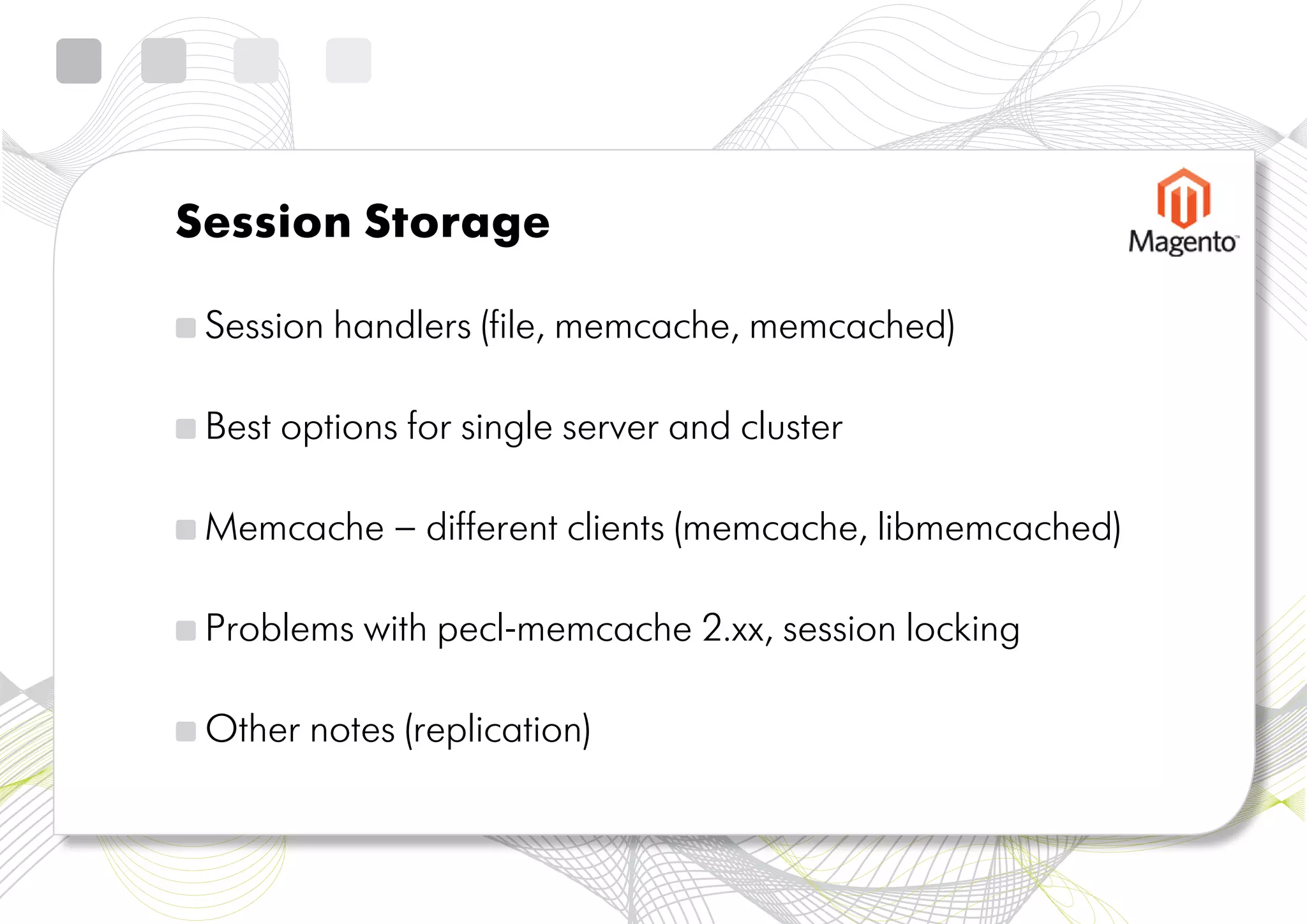 Session Storage

 Session handlers (file, memcache, memcached)

 Best options for single server and cluster

 Memcache – different clients (memcache, libmemcached)

 Problems with pecl-memcache 2.xx, session locking

 Other notes (replication)
 
