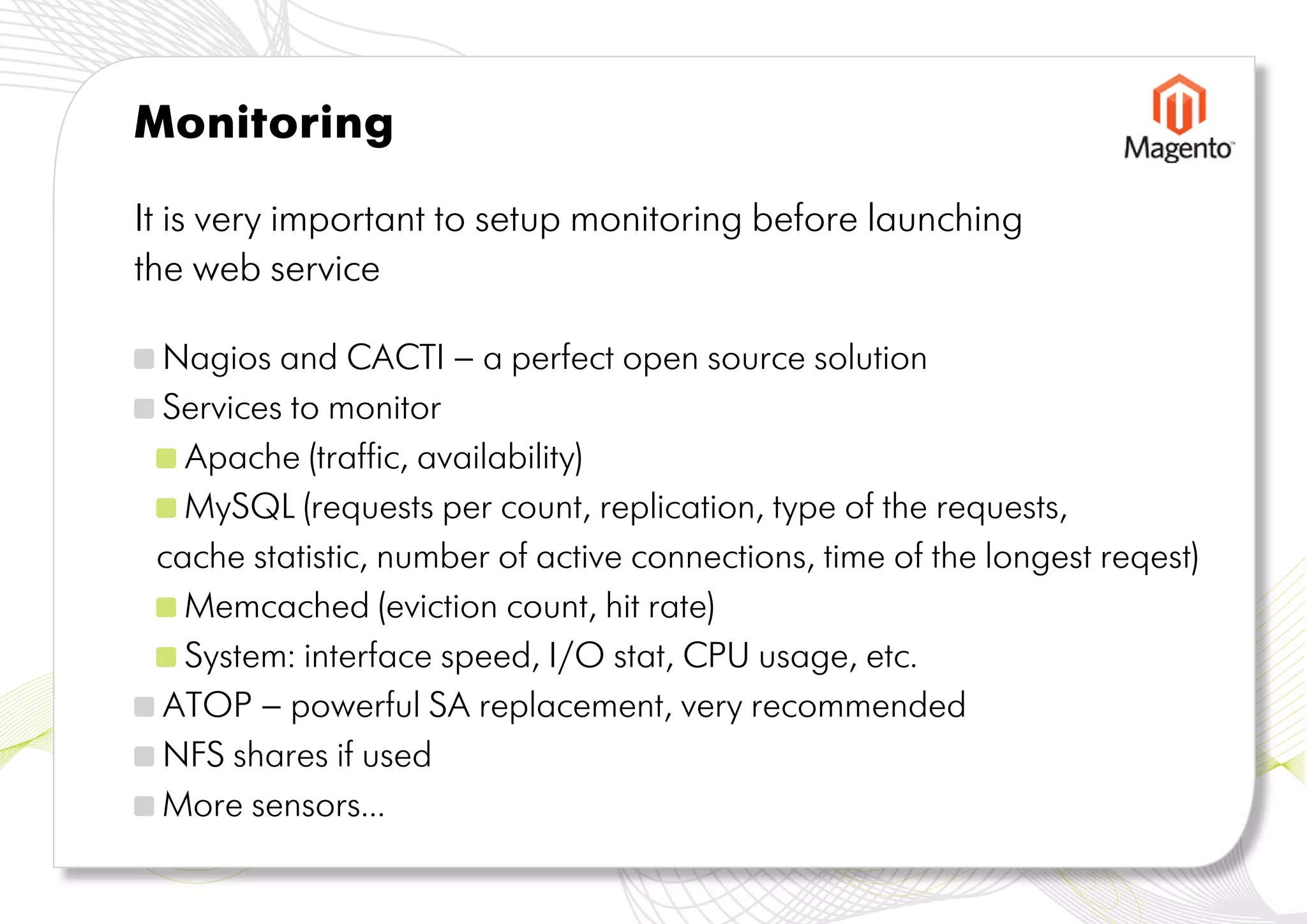Monitoring

It is very important to setup monitoring before launching
the web service

 Nagios and CACTI – a perfect open source solution
 Services to monitor
   Apache (traffic, availability)
   MySQL (requests per count, replication, type of the requests,
 cache statistic, number of active connections, time of the longest reqest)
   Memcached (eviction count, hit rate)
   System: interface speed, I/O stat, CPU usage, etc.
 ATOP – powerful SA replacement, very recommended
 NFS shares if used
 More sensors...
 