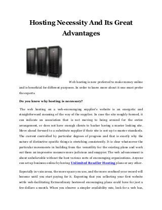 Hosting Necessity And Its Great
Advantages
Web hosting is now preferred to make money online
and is beneficial for different purposes. In order to know more about it one must prefer
the experts.
Do you know why hosting is necessary?
The web hosting on a web-encouraging supplier's website is an energetic and
straightforward meaning of the way of the supplier. In case the site roughly formed, it
can indicate an association that is not moving to being around for the entire
arrangement, or does not have enough clients to backer having a master looking site.
Move ahead forward to a substitute supplier if their site is not up to master standards.
The current controlled by particular degrees of progress and that is exactly why the
nature of distinctive specific things is stretching consistently. It is clear whatsoever the
particular movements in building from the versatility for the existing plans and work
out them an impressive measure more judicious and snappier. The web advancement is
about unbelievable without the best various sorts of encouraging organizations. Anyone
can set up business online by having Unlimited Reseller Hosting plans or any other.
Especially in vain areas, the more space you use, and the more confined your record will
become until you start paying for it. Expecting that you collecting your first website
settle web-facilitating Extraordinary bestowed encouraging plans could have for just a
few dollars a month. When you observe a simpler availability rate, look for a web has,
 