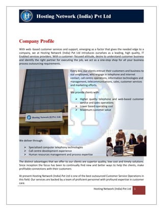 Company Profile
With web -based customer services and support, emerging as a factor that gives the needed edge to a
company, we at Hosting Network (India) Pvt Ltd introduces ourselves as a leading, high quality, IT
Enabled services providers. With a customer- focused attitude, desire to understand customer business
and identify the right partner for executing the job, we act as a one-stop shop for all your business
process outsourcing requirements.

                                           Every day, our clients entrust their customers and business to
                                           our employees, who engage in telephone and internet
                                           contact, call centre operations, information technologies and
                                           management, telecommunications, sales, customer services
                                           and marketing efforts.

                                           We provide clients with:

                                                   Higher quality telephone and web-based customer
                                                   service and sales operations
                                                   Lower based operating cost
                                                   Maximum customer value




We deliver through:

        Specialized computer telephony technologies
        Call centre development experience
        Human resources management and process expertise

The distinct advantages that we offer to our clients are superior quality, low cost and timely solutions.
Since inception the focus has been to continually find new and better ways to help the clients, make
profitable connections with their customers

At present Hosting Network (India) Pvt Ltd is one of the best outsourced Customer Service Operations in
this field. Our services are backed by a team of proficient personnel with profound expertise in customer
care.
                                                              Hosting Network (India) Pvt Ltd   1
 