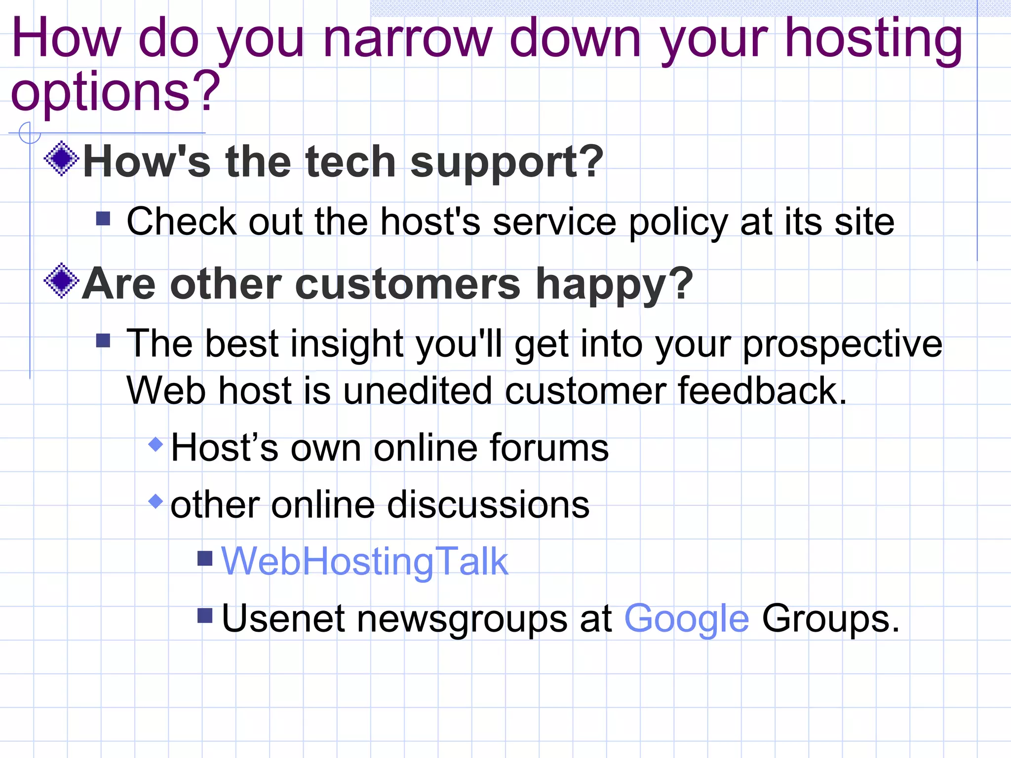 How do you narrow down your hosting options? How's the tech support? Check out the host's service policy at its site Are other customers happy? The best insight you'll get into your prospective Web host is unedited customer feedback.  Host’s own online forums other online discussions WebHostingTalk Usenet newsgroups at  Google  Groups . 