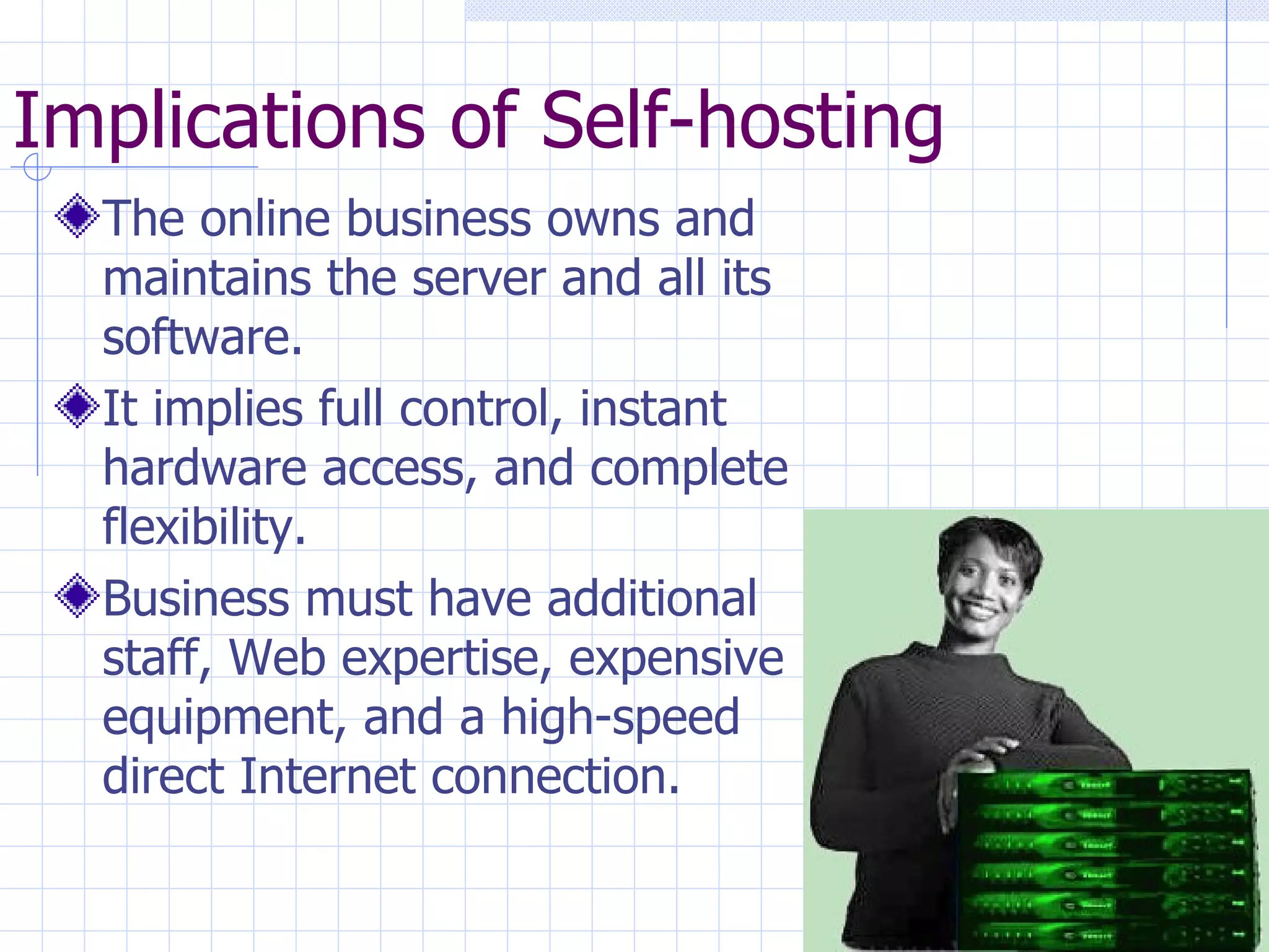 Implications of Self-hosting The online business owns and maintains the server and all its software. It implies full control, instant hardware access, and complete flexibility. Business must have additional staff, Web expertise, expensive equipment, and a high-speed direct Internet connection. 