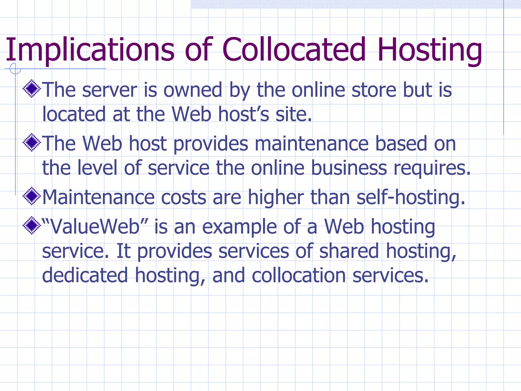 Implications of Collocated Hosting The server is owned by the online store but is located at the Web host’s site. The Web host provides maintenance based on the level of service the online business requires. Maintenance costs are higher than self-hosting. “ ValueWeb” is an example of a Web hosting service. It provides services of shared hosting, dedicated hosting, and collocation services. 