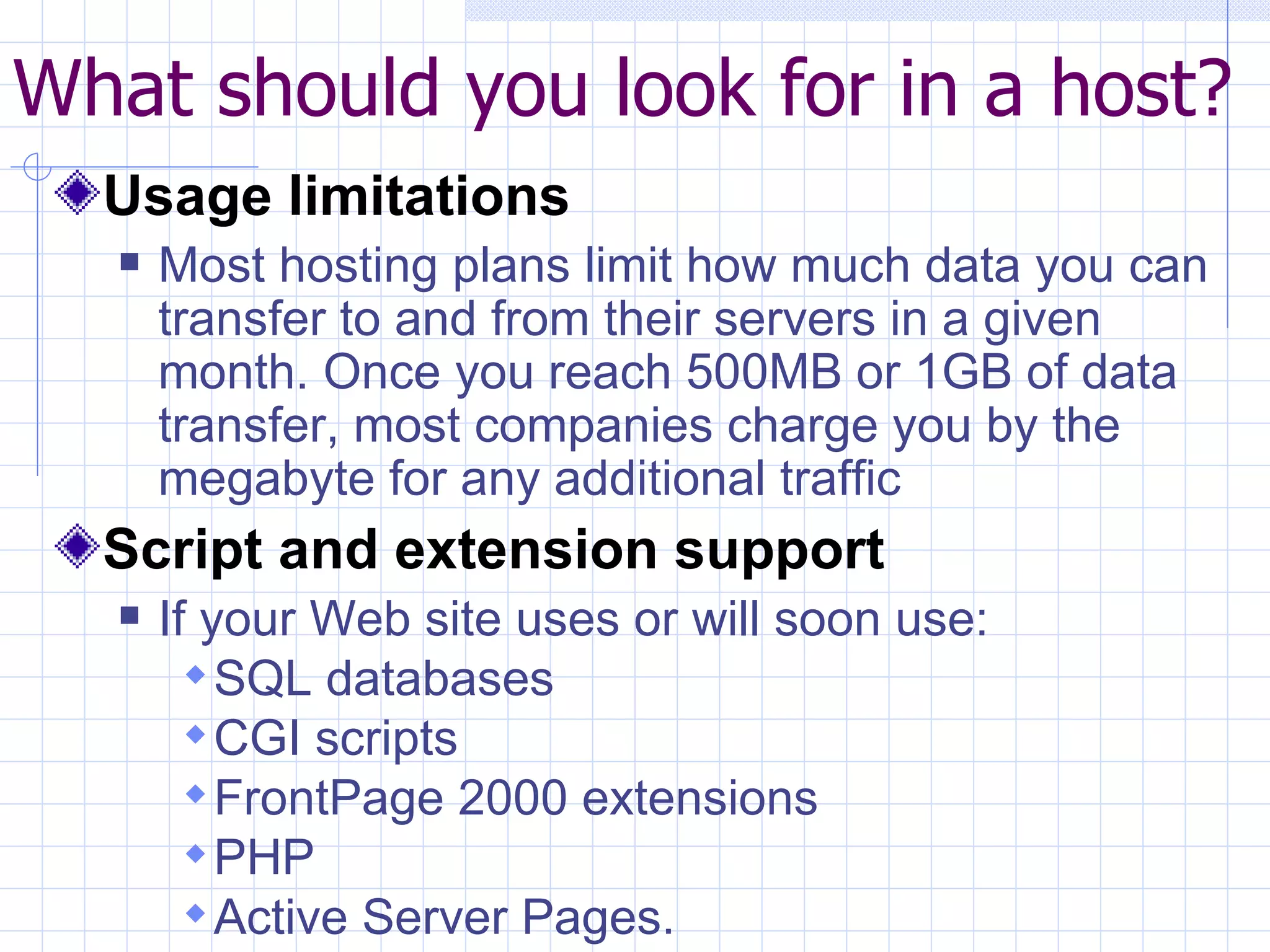 What should you look for in a host? Usage limitations Most hosting plans limit how much data you can transfer to and from their servers in a given month. Once you reach 500MB or 1GB of data transfer, most companies charge you by the megabyte for any additional traffic Script and extension support If your Web site uses or will soon use: SQL databases CGI scripts FrontPage 2000 extensions PHP Active Server Pages.  