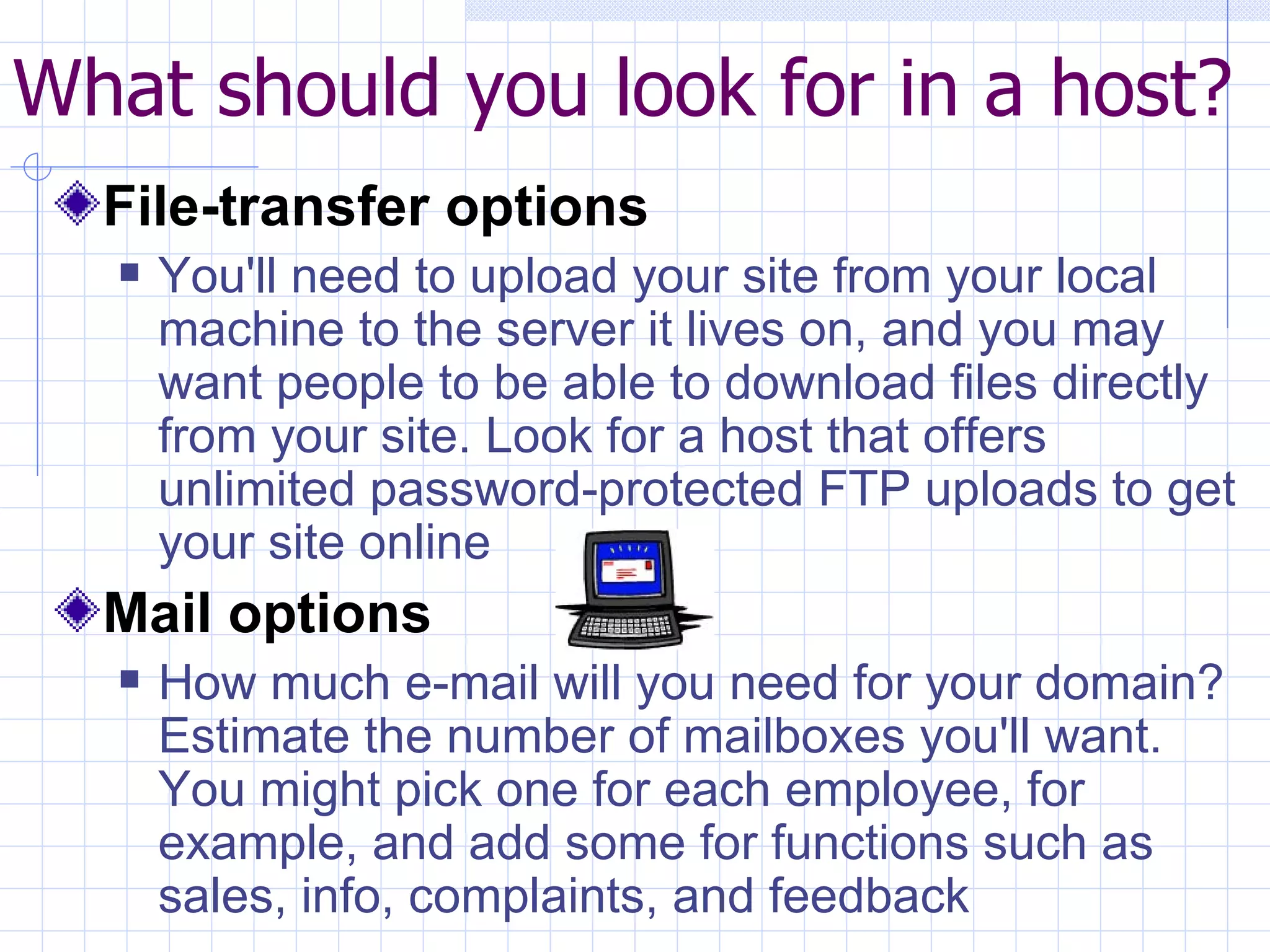 What should you look for in a host? File-transfer options You'll need to upload your site from your local machine to the server it lives on, and you may want people to be able to download files directly from your site. Look for a host that offers unlimited password-protected FTP uploads to get your site online Mail options How much e-mail will you need for your domain? Estimate the number of mailboxes you'll want. You might pick one for each employee, for example, and add some for functions such as sales, info, complaints, and feedback                      