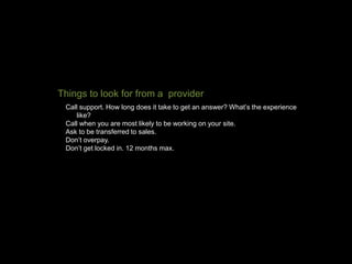 Call support. How long does it take to get an answer? What’s the experience
like?
Call when you are most likely to be working on your site.
Ask to be transferred to sales.
Don’t overpay.
Don’t get locked in. 12 months max.
Things to look for from a provider
 
