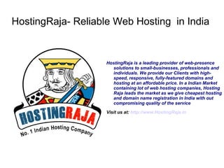 HostingRaja- Reliable Web Hosting in India


                    HostingRaja is a leading provider of web-presence
                      solutions to small-businesses, professionals and
                      individuals. We provide our Clients with high-
                      speed, responsive, fully-featured domains and
                      hosting at an affordable price. In a Indian Market
                      containing lot of web hosting companies, Hosting
                      Raja leads the market as we give cheapest hosting
                      and domain name registration in India with out
                      compromising quality of the service

                    Visit us at: http://www.HostingRaja.in
 