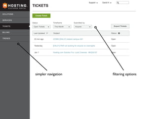 SOLUTIONS
SERVICES
TICKETS
BILLING
TRENDS
TICKETSC U S T O M E R P O R T A L
David H.Support
Open Tickets
Last Updated
Status
This Month
Timeframe
Anyone
Submitted by
(ICBM) [DAL01] restore campus db1
[DAL01] PAR not working for anyone on overnights
Hosting.com Solution For: Look Cinemas - #H224197
Open
Open
Open
Subject Status
23 min ago
Yesterday
Jan 1
Create Ticket
Export Tickets
simpler navigation ﬁltering options
 