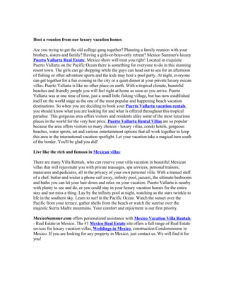 Host a reunion from our luxury vacation homes

Are you trying to get the old college gang together? Planning a family reunion with your
brothers, sisters and family? Having a girls-or-boys-only retreat? Mexico Summer's luxury
Puerto Vallarta Real Estate, Mexico shore will treat you right! Located in exquisite
Puerto Vallarta on the Pacific Ocean there is something for everyone to do in this stunning
resort town. The girls can go shopping while the guys can head out to sea for an afternoon
of fishing or other adventure sports and the kids may host a pool party. At night, everyone
can get together for a fun evening in the city or a quiet dinner at your private luxury exican
villas. Puerto Vallarta is like no other place on earth. With a tropical climate, beautiful
beaches and friendly people you will feel right at home as soon as you arrive. Puerto
Vallarta was at one time of time, just a small little fishing village, but has now established
itself on the world stage as the one of the most popular and happening beach vacation
destinations. So when you are deciding to book your Puerto Vallarta vacation rentals,
you should know what you are looking for and what is offered throughout this tropical
paradise. This gorgeous area offers visitors and residents alike some of the most luxurious
places in the world for the very best price. Puerto Vallarta Rental Villas are so popular
because the area offers visitors so many choices - luxury villas, condo hotels, gorgeous
beaches, water sprots, art and various entertainment options that all work together to keep
this area in the international vacation spotlight. Let your vacation take a magical turn south
of the border. You'll be glad you did!

Live like the rich and famous in Mexican villas:

There are many Villa Rentals, who can reserve your villa vacation in beautiful Mexican
villas that will rejuvenate you with private massages, spa services, personal trainers,
manicures and pedicures, all in the privacy of your own personal villa. With a trained staff
of a chef, butler and waiter a phone call away, infinity pool, jacuzzi, the ultimate bedrooms
and baths you can let your hair down and relax on your vacation. Puerto Vallarta is nearby
with plenty to see and do, or you could stay in your luxury vacation homes for the entire
stay and not miss a thing. Lay by the infinity pool at night, watching as the stars twinkle to
life in the southern sky. Learn to surf in the Pacific Ocean. Watch the sunset over the
Pacific from your terrace, gather shells from the beach or watch the sunrise over the
majestic Sierra Madre mountains. Your comfort and enjoyment is our first priority.

MexicoSummer.com offers personalized assistance with Mexico Vacation Villa Rentals
- Real Estate in Mexico. The #1 Mexico Real Estate site offers a full range of Real Estate
sevices for luxury vacation villas, Weddings in Mexico, construction Condominiums in
Mexico. If you are looking for any property in Mexico, just contact us. We will find it for
you!
 