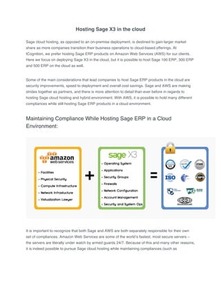 Hosting Sage X3 in the cloud
Sage cloud hosting, as opposed to an on-premise deployment, is destined to gain larger market
share as more companies transition their business operations to cloud-based offerings. At
tCognition, we prefer hosting Sage ERP products on Amazon Web Services (AWS) for our clients.
Here we focus on deploying Sage X3 in the cloud, but it is possible to host Sage 100 ERP, 300 ERP
and 500 ERP on the cloud as well.
Some of the main considerations that lead companies to host Sage ERP products in the cloud are
security improvements, speed to deployment and overall cost savings. Sage and AWS are making
strides together as partners, and there is more attention to detail than ever before in regards to
hosting Sage cloud hosting and hybrid environment. With AWS, it is possible to hold many different
compliances while still hosting Sage ERP products in a cloud environment.
Maintaining Compliance While Hosting Sage ERP in a Cloud
Environment:
It is important to recognize that both Sage and AWS are both separately responsible for their own
set of compliances. Amazon Web Services are some of the world’s fastest, most secure servers –
the servers are literally under watch by armed guards 24/7. Because of this and many other reasons,
it is indeed possible to pursue Sage cloud hosting while maintaining compliances (such as
 