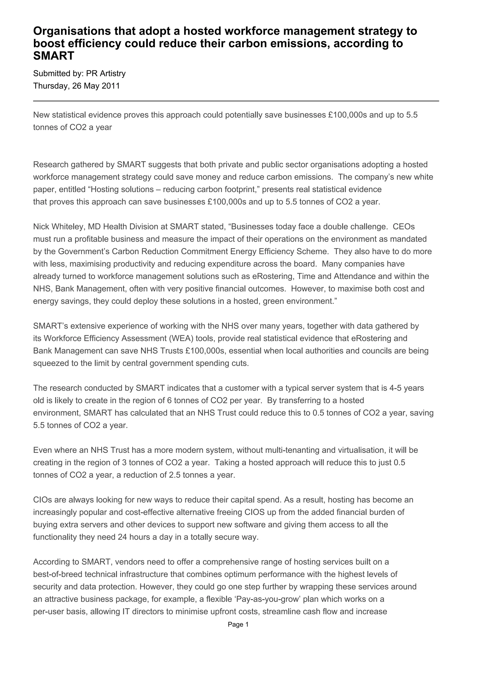 Organisations that adopt a hosted workforce management strategy to
boost efficiency could reduce their carbon emissions, according to
SMART
Submitted by: PR Artistry
Thursday, 26 May 2011


New statistical evidence proves this approach could potentially save businesses £100,000s and up to 5.5
tonnes of CO2 a year



Research gathered by SMART suggests that both private and public sector organisations adopting a hosted
workforce management strategy could save money and reduce carbon emissions. The company’s new white
paper, entitled “Hosting solutions – reducing carbon footprint,” presents real statistical evidence
that proves this approach can save businesses £100,000s and up to 5.5 tonnes of CO2 a year.


Nick Whiteley, MD Health Division at SMART stated, “Businesses today face a double challenge. CEOs
must run a profitable business and measure the impact of their operations on the environment as mandated
by the Government’s Carbon Reduction Commitment Energy Efficiency Scheme. They also have to do more
with less, maximising productivity and reducing expenditure across the board. Many companies have
already turned to workforce management solutions such as eRostering, Time and Attendance and within the
NHS, Bank Management, often with very positive financial outcomes. However, to maximise both cost and
energy savings, they could deploy these solutions in a hosted, green environment.”


SMART’s extensive experience of working with the NHS over many years, together with data gathered by
its Workforce Efficiency Assessment (WEA) tools, provide real statistical evidence that eRostering and
Bank Management can save NHS Trusts £100,000s, essential when local authorities and councils are being
squeezed to the limit by central government spending cuts.


The research conducted by SMART indicates that a customer with a typical server system that is 4-5 years
old is likely to create in the region of 6 tonnes of CO2 per year. By transferring to a hosted
environment, SMART has calculated that an NHS Trust could reduce this to 0.5 tonnes of CO2 a year, saving
5.5 tonnes of CO2 a year.


Even where an NHS Trust has a more modern system, without multi-tenanting and virtualisation, it will be
creating in the region of 3 tonnes of CO2 a year. Taking a hosted approach will reduce this to just 0.5
tonnes of CO2 a year, a reduction of 2.5 tonnes a year.


CIOs are always looking for new ways to reduce their capital spend. As a result, hosting has become an
increasingly popular and cost-effective alternative freeing CIOS up from the added financial burden of
buying extra servers and other devices to support new software and giving them access to all the
functionality they need 24 hours a day in a totally secure way.


According to SMART, vendors need to offer a comprehensive range of hosting services built on a
best-of-breed technical infrastructure that combines optimum performance with the highest levels of
security and data protection. However, they could go one step further by wrapping these services around
an attractive business package, for example, a flexible ‘Pay-as-you-grow’ plan which works on a
per-user basis, allowing IT directors to minimise upfront costs, streamline cash flow and increase
                                                    Page 1
 