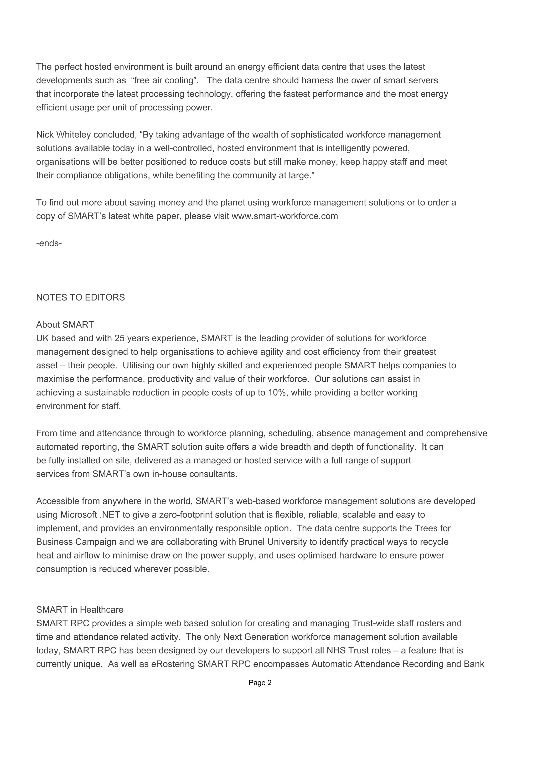 The perfect hosted environment is built around an energy efficient data centre that uses the latest
developments such as “free air cooling”. The data centre should harness the ower of smart servers
that incorporate the latest processing technology, offering the fastest performance and the most energy
efficient usage per unit of processing power.


Nick Whiteley concluded, “By taking advantage of the wealth of sophisticated workforce management
solutions available today in a well-controlled, hosted environment that is intelligently powered,
organisations will be better positioned to reduce costs but still make money, keep happy staff and meet
their compliance obligations, while benefiting the community at large.”


To find out more about saving money and the planet using workforce management solutions or to order a
copy of SMART’s latest white paper, please visit www.smart-workforce.com


-ends-




NOTES TO EDITORS


About SMART
UK based and with 25 years experience, SMART is the leading provider of solutions for workforce
management designed to help organisations to achieve agility and cost efficiency from their greatest
asset – their people. Utilising our own highly skilled and experienced people SMART helps companies to
maximise the performance, productivity and value of their workforce. Our solutions can assist in
achieving a sustainable reduction in people costs of up to 10%, while providing a better working
environment for staff.


From time and attendance through to workforce planning, scheduling, absence management and comprehensive
automated reporting, the SMART solution suite offers a wide breadth and depth of functionality. It can
be fully installed on site, delivered as a managed or hosted service with a full range of support
services from SMART’s own in-house consultants.


Accessible from anywhere in the world, SMART’s web-based workforce management solutions are developed
using Microsoft .NET to give a zero-footprint solution that is flexible, reliable, scalable and easy to
implement, and provides an environmentally responsible option. The data centre supports the Trees for
Business Campaign and we are collaborating with Brunel University to identify practical ways to recycle
heat and airflow to minimise draw on the power supply, and uses optimised hardware to ensure power
consumption is reduced wherever possible.



SMART in Healthcare
SMART RPC provides a simple web based solution for creating and managing Trust-wide staff rosters and
time and attendance related activity. The only Next Generation workforce management solution available
today, SMART RPC has been designed by our developers to support all NHS Trust roles – a feature that is
currently unique. As well as eRostering SMART RPC encompasses Automatic Attendance Recording and Bank

                                                     Page 2
 