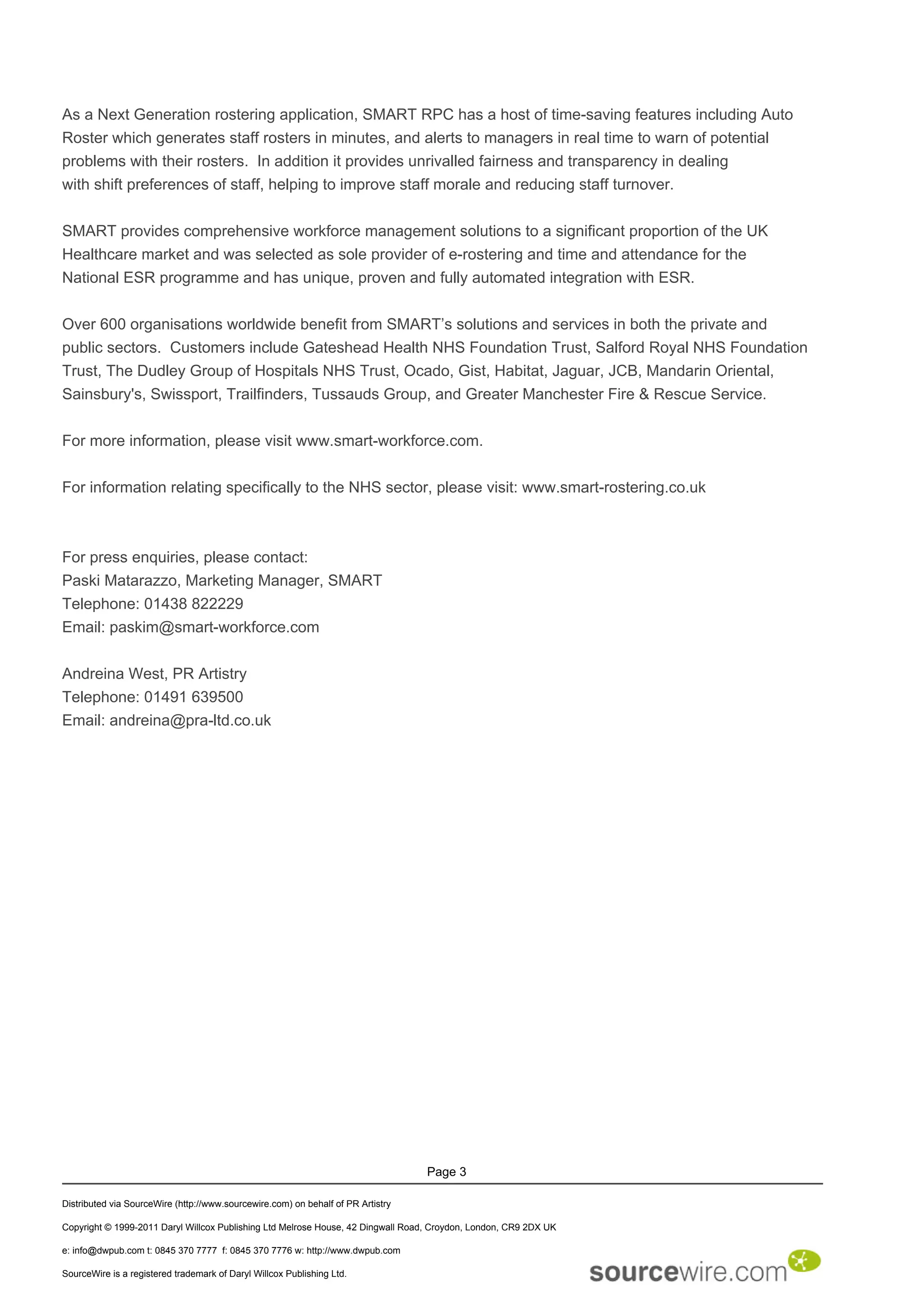 As a Next Generation rostering application, SMART RPC has a host of time-saving features including Auto
Roster which generates staff rosters in minutes, and alerts to managers in real time to warn of potential
problems with their rosters. In addition it provides unrivalled fairness and transparency in dealing
with shift preferences of staff, helping to improve staff morale and reducing staff turnover.


SMART provides comprehensive workforce management solutions to a significant proportion of the UK
Healthcare market and was selected as sole provider of e-rostering and time and attendance for the
National ESR programme and has unique, proven and fully automated integration with ESR.


Over 600 organisations worldwide benefit from SMART’s solutions and services in both the private and
public sectors. Customers include Gateshead Health NHS Foundation Trust, Salford Royal NHS Foundation
Trust, The Dudley Group of Hospitals NHS Trust, Ocado, Gist, Habitat, Jaguar, JCB, Mandarin Oriental,
Sainsbury's, Swissport, Trailfinders, Tussauds Group, and Greater Manchester Fire & Rescue Service.


For more information, please visit www.smart-workforce.com.


For information relating specifically to the NHS sector, please visit: www.smart-rostering.co.uk



For press enquiries, please contact:
Paski Matarazzo, Marketing Manager, SMART
Telephone: 01438 822229
Email: paskim@smart-workforce.com


Andreina West, PR Artistry
Telephone: 01491 639500
Email: andreina@pra-ltd.co.uk




                                                                                  Page 3

Distributed via SourceWire (http://www.sourcewire.com) on behalf of PR Artistry

Copyright © 1999-2011 Daryl Willcox Publishing Ltd Melrose House, 42 Dingwall Road, Croydon, London, CR9 2DX UK

e: info@dwpub.com t: 0845 370 7777 f: 0845 370 7776 w: http://www.dwpub.com

SourceWire is a registered trademark of Daryl Willcox Publishing Ltd.
 