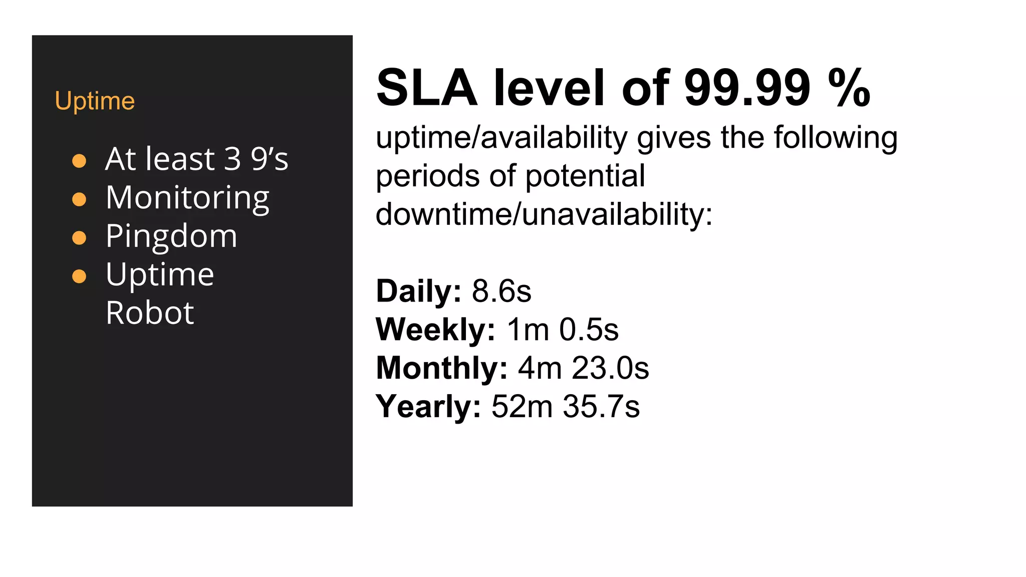 Uptime
● At least 3 9’s
● Monitoring
● Pingdom
● Uptime
Robot
SLA level of 99.99 %
uptime/availability gives the following
periods of potential
downtime/unavailability:
Daily: 8.6s
Weekly: 1m 0.5s
Monthly: 4m 23.0s
Yearly: 52m 35.7s
 