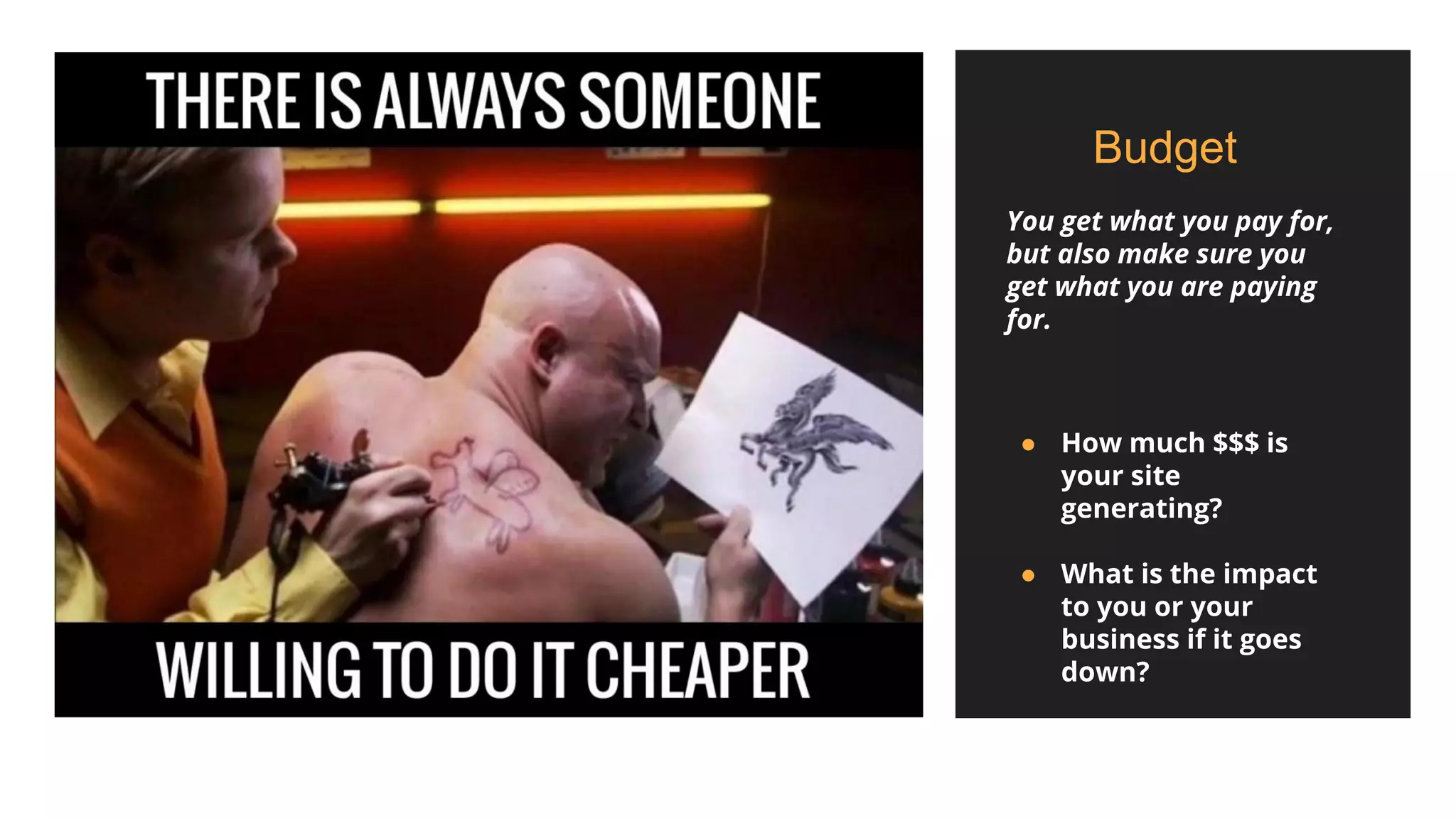 Budget
You get what you pay for,
but also make sure you
get what you are paying
for.
● How much $$$ is
your site
generating?
● What is the impact
to you or your
business if it goes
down?
 